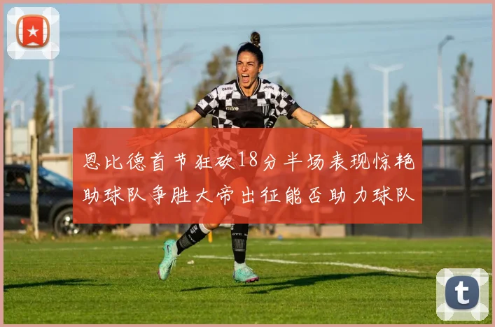 恩比德首节狂砍18分半场表现惊艳助球队争胜大帝出征能否助力球队逆袭