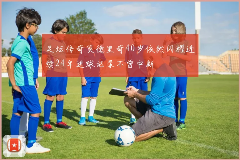 足坛传奇莫德里奇40岁依然闪耀连续24年进球记录不曾中断