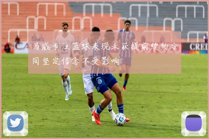 马威专注篮球表现未获提前续约合同坚定信念不受影响