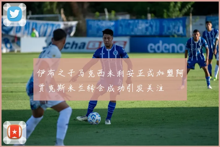 伊布之子马克西米利安正式加盟阿贾克斯米兰转会成功引发关注