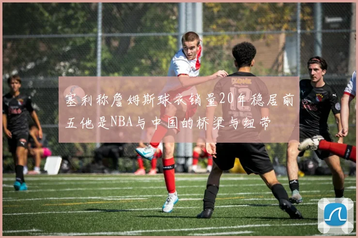塞利称詹姆斯球衣销量20年稳居前五他是NBA与中国的桥梁与纽带