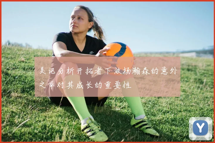 美记分析开拓者下放杨瀚森的意外之举对其成长的重要性