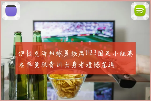 伊拉克海归球员缺席U23国足小组赛名单曼联青训出身者遗憾落选