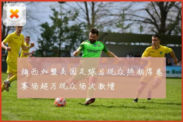 梅西加盟美国足球后观众热潮席卷赛场超万观众场次激增