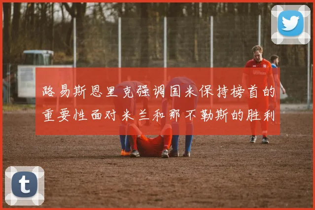路易斯恩里克强调国米保持榜首的重要性面对米兰和那不勒斯的胜利