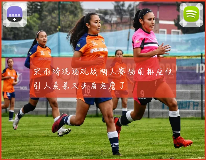 宋雨琦现场观战湖人赛场前排座位引人羡慕又去看老詹了