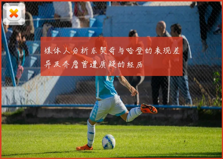 媒体人分析东契奇与哈登的表现差异及乔詹曾遭质疑的经历