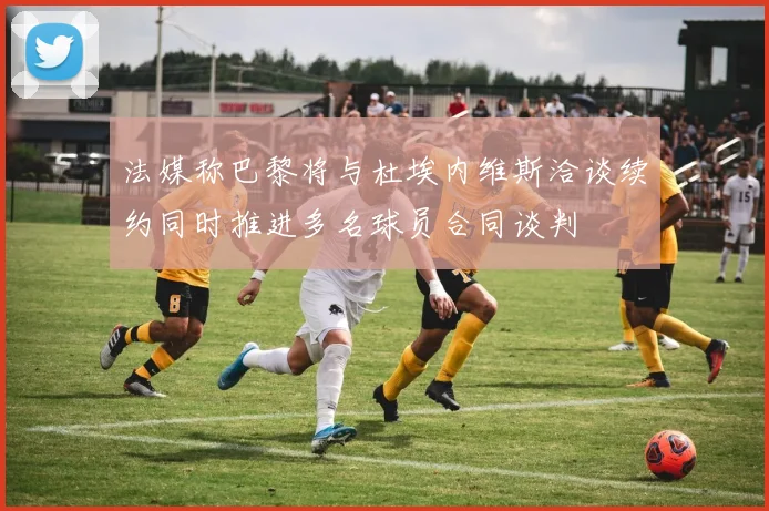 法媒称巴黎将与杜埃内维斯洽谈续约同时推进多名球员合同谈判