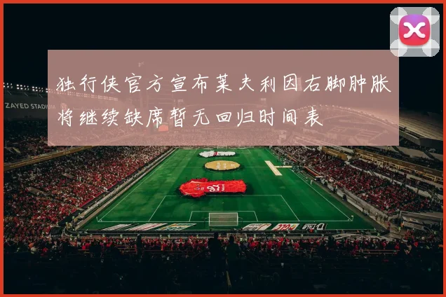 独行侠官方宣布莱夫利因右脚肿胀将继续缺席暂无回归时间表