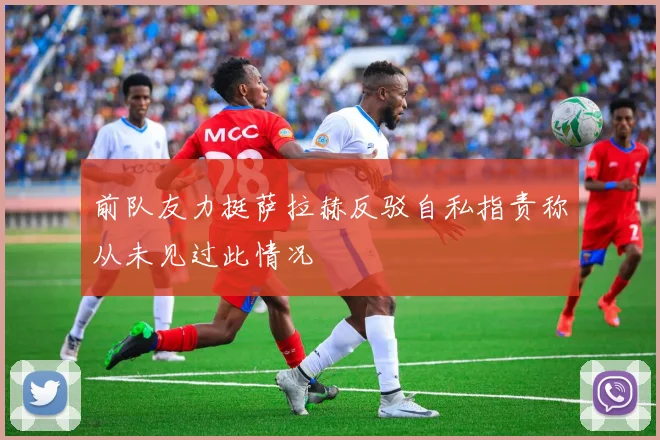 前队友力挺萨拉赫反驳自私指责称从未见过此情况