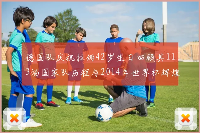 德国队庆祝拉姆42岁生日回顾其113场国家队历程与2014年世界杯辉煌