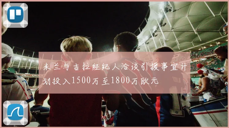 米兰与吉拉经纪人洽谈引援事宜计划投入1500万至1800万欧元