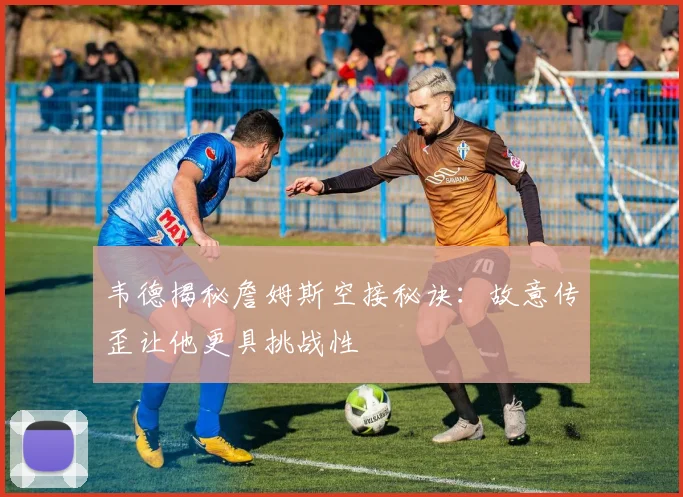 韦德揭秘詹姆斯空接秘诀：故意传歪让他更具挑战性