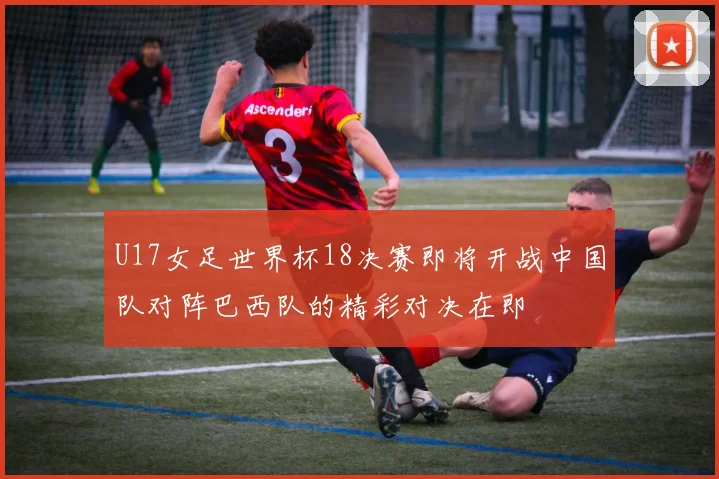 U17女足世界杯18决赛即将开战中国队对阵巴西队的精彩对决在即