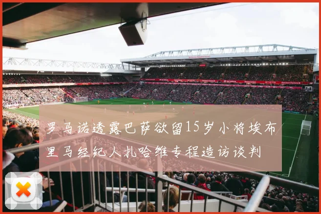 罗马诺透露巴萨欲留15岁小将埃布里马经纪人扎哈维专程造访谈判
