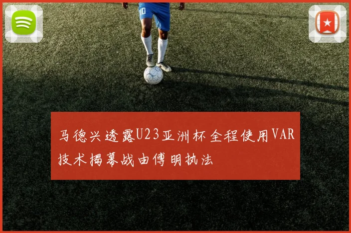 马德兴透露U23亚洲杯全程使用VAR技术揭幕战由傅明执法