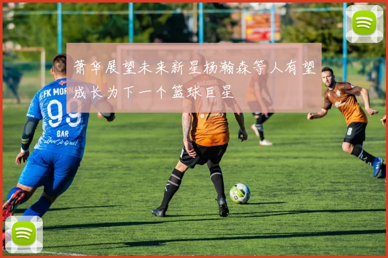 萧华展望未来新星杨瀚森等人有望成长为下一个篮球巨星