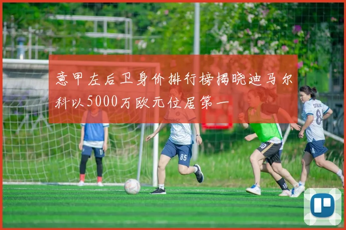 意甲左后卫身价排行榜揭晓迪马尔科以5000万欧元位居第一