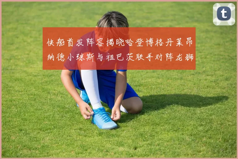 快船首发阵容揭晓哈登博格丹莱昂纳德小琼斯与祖巴茨联手对阵龙狮