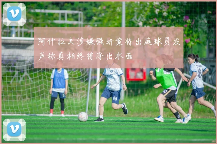 阿什拉夫涉嫌强奸案将出庭球员发声称真相终将浮出水面