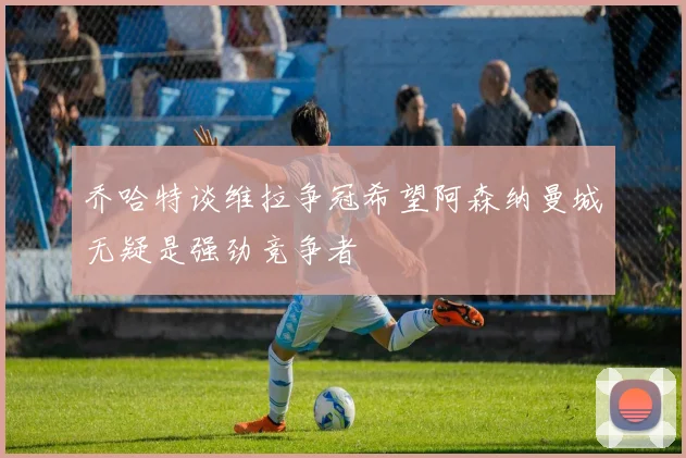 乔哈特谈维拉争冠希望阿森纳曼城无疑是强劲竞争者