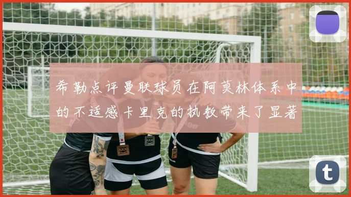 希勒点评曼联球员在阿莫林体系中的不适感卡里克的执教带来了显著变化