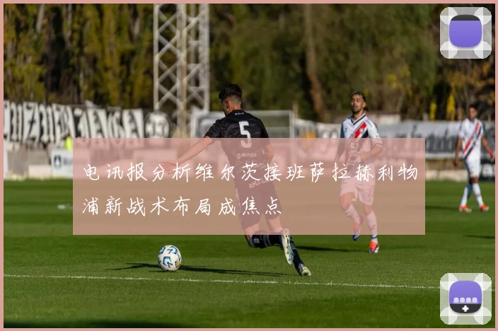 电讯报分析维尔茨接班萨拉赫利物浦新战术布局成焦点