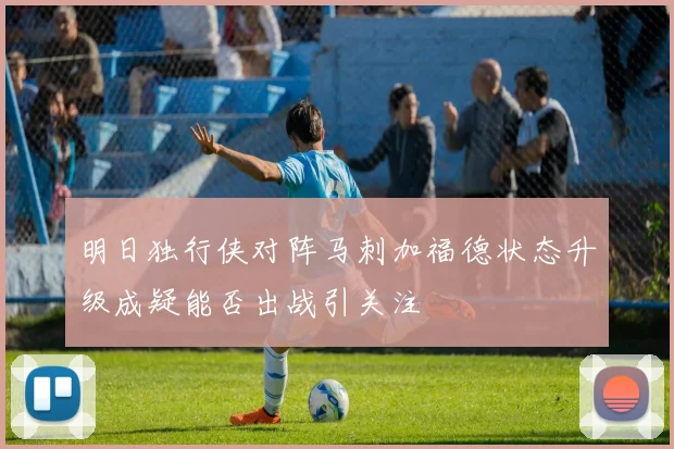 明日独行侠对阵马刺加福德状态升级成疑能否出战引关注