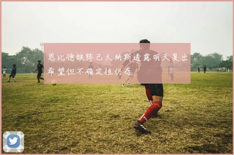 恩比德缺阵已久纳斯透露明天复出希望但不确定性仍存