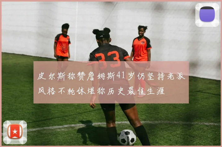 皮尔斯称赞詹姆斯41岁仍坚持老派风格不轮休堪称历史最佳生涯
