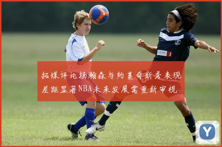 拓媒评论杨瀚森与约基奇新秀表现差距显著NBA未来发展需重新审视