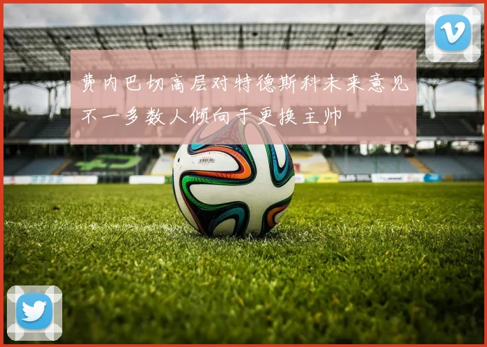 费内巴切高层对特德斯科未来意见不一多数人倾向于更换主帅