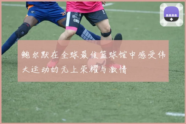 鲍尔默在全球最佳篮球馆中感受伟大运动的无上荣耀与激情