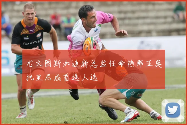 尤文图斯加速新总监任命热那亚奥托里尼成首选人选