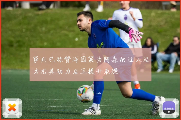 萨利巴称赞海因策为阿森纳注入活力尤其助力后卫提升表现