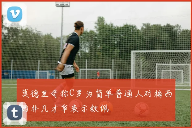 莫德里奇称C罗为简单普通人对梅西的非凡才华表示钦佩