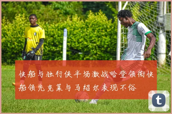快船与独行侠半场激战哈登领衔快船领先克莱与马绍尔表现不俗