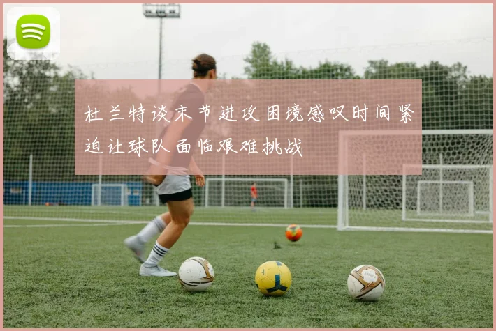 杜兰特谈末节进攻困境感叹时间紧迫让球队面临艰难挑战