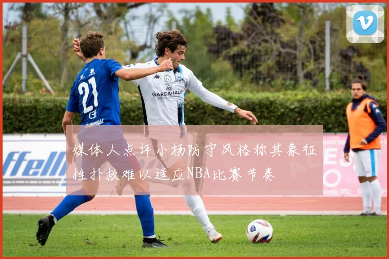 媒体人点评小杨防守风格称其象征性扑救难以适应NBA比赛节奏