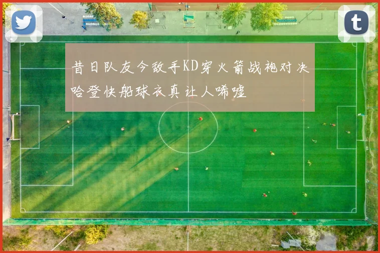 昔日队友今敌手KD穿火箭战袍对决哈登快船球衣真让人唏嘘