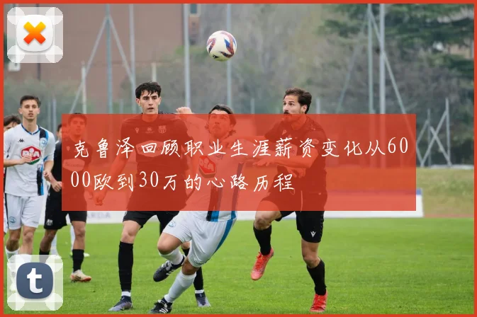 克鲁泽回顾职业生涯薪资变化从6000欧到30万的心路历程