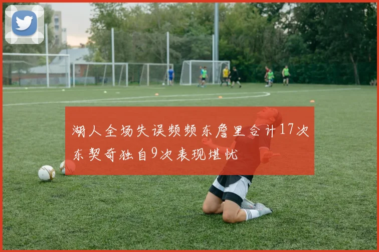 湖人全场失误频频东詹里合计17次东契奇独自9次表现堪忧