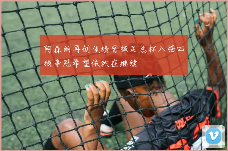 阿森纳再创佳绩晋级足总杯八强四线争冠希望依然在继续