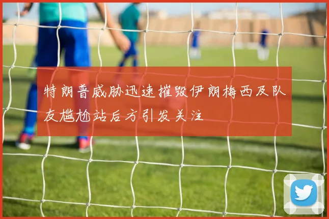 特朗普威胁迅速摧毁伊朗梅西及队友尴尬站后方引发关注
