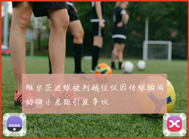 维尔茨进球被判越位仅因传球瞬间的微小差距引发争议